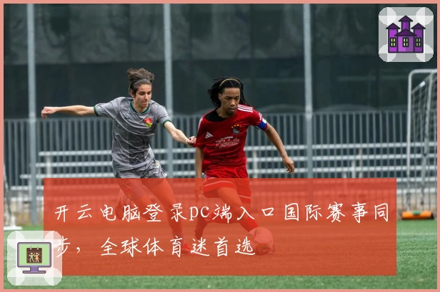 开云电脑登录pc端入口国际赛事同步，全球体育迷首选