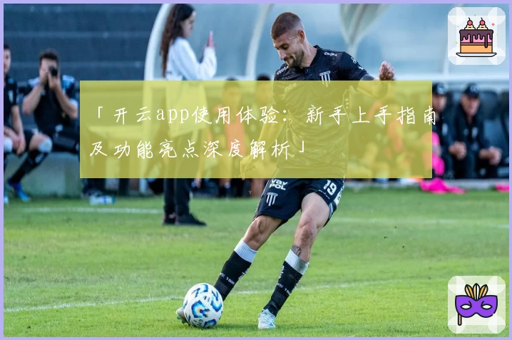 「开云app使用体验：新手上手指南及功能亮点深度解析」