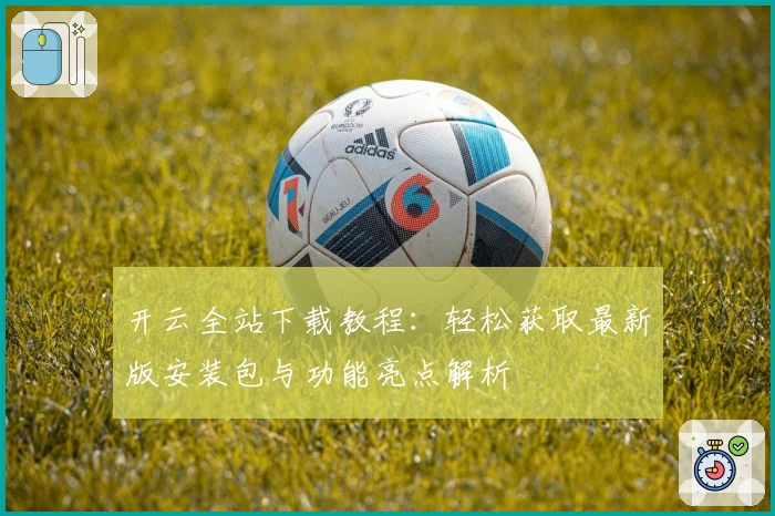 开云全站下载教程：轻松获取最新版安装包与功能亮点解析