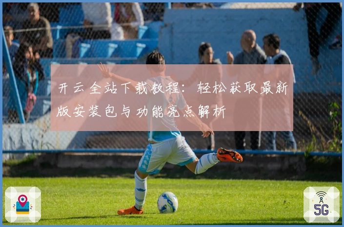 开云全站下载教程：轻松获取最新版安装包与功能亮点解析