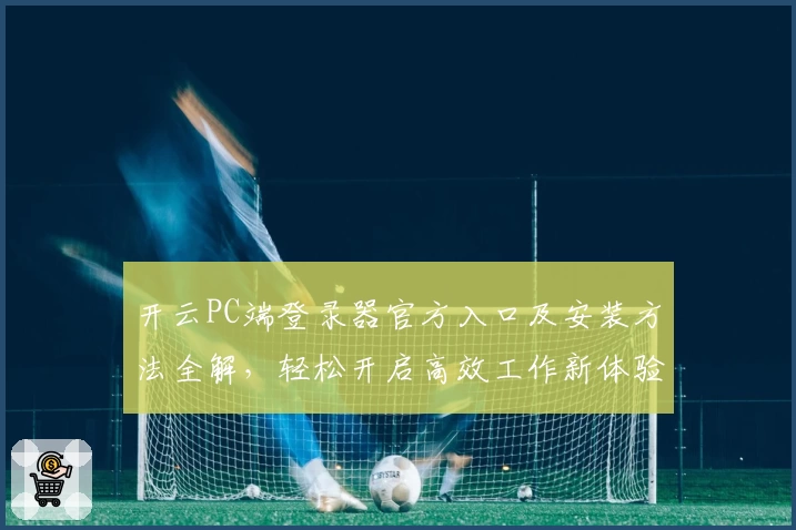 开云PC端登录器官方入口及安装方法全解，轻松开启高效工作新体验