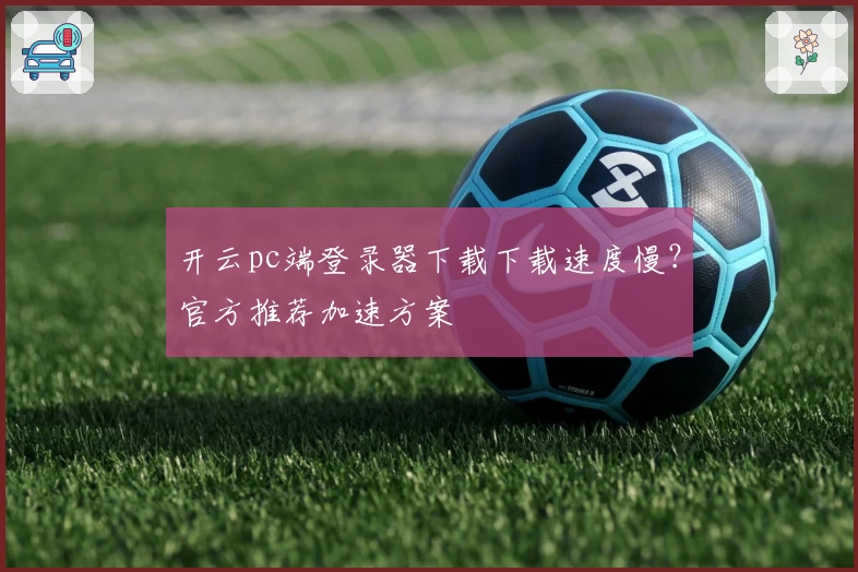 开云pc端登录器下载下载速度慢？官方推荐加速方案
